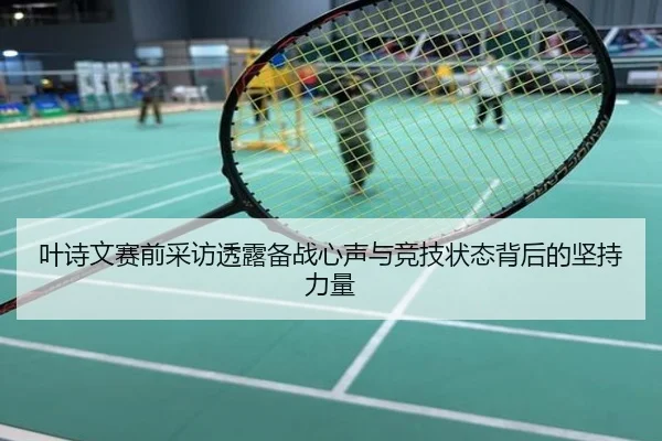 叶诗文赛前采访透露备战心声与竞技状态背后的坚持力量