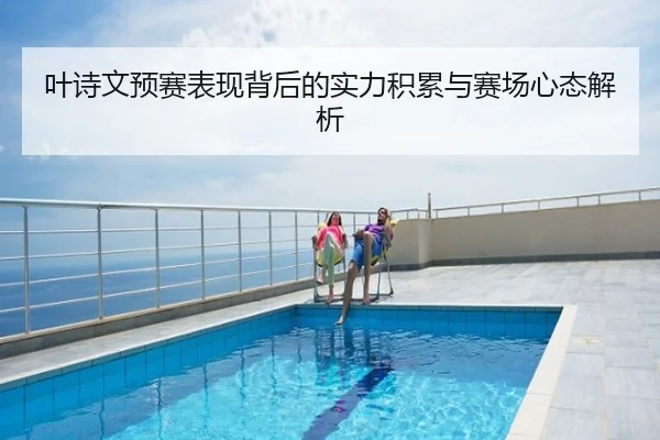 叶诗文预赛表现背后的实力积累与赛场心态解析