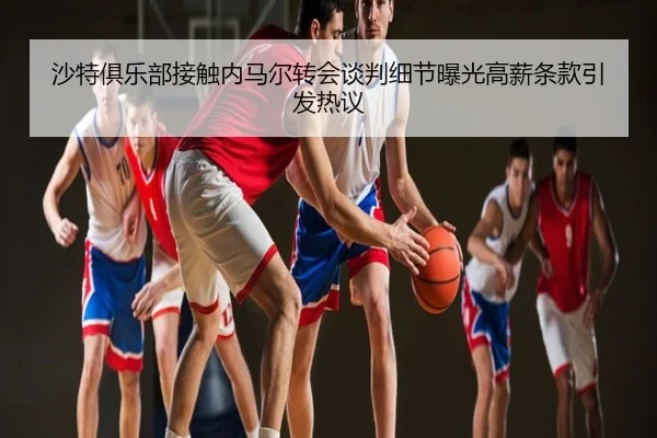 沙特俱乐部接触内马尔转会谈判细节曝光高薪条款引发热议