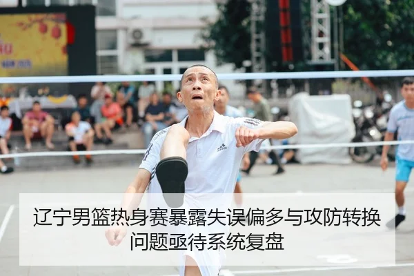 辽宁男篮热身赛暴露失误偏多与攻防转换问题亟待系统复盘