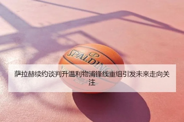 萨拉赫续约谈判升温利物浦锋线重组引发未来走向关注