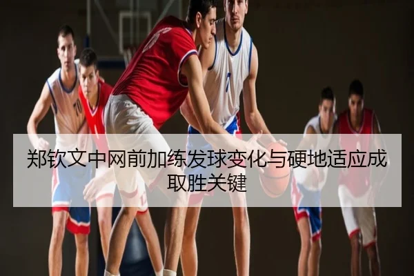 郑钦文中网前加练发球变化与硬地适应成取胜关键